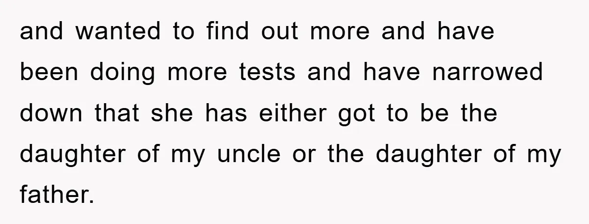 and wanted to find out more and have been doing more tests and have narrowed down that she has either got to be the daughter of my uncle or the...