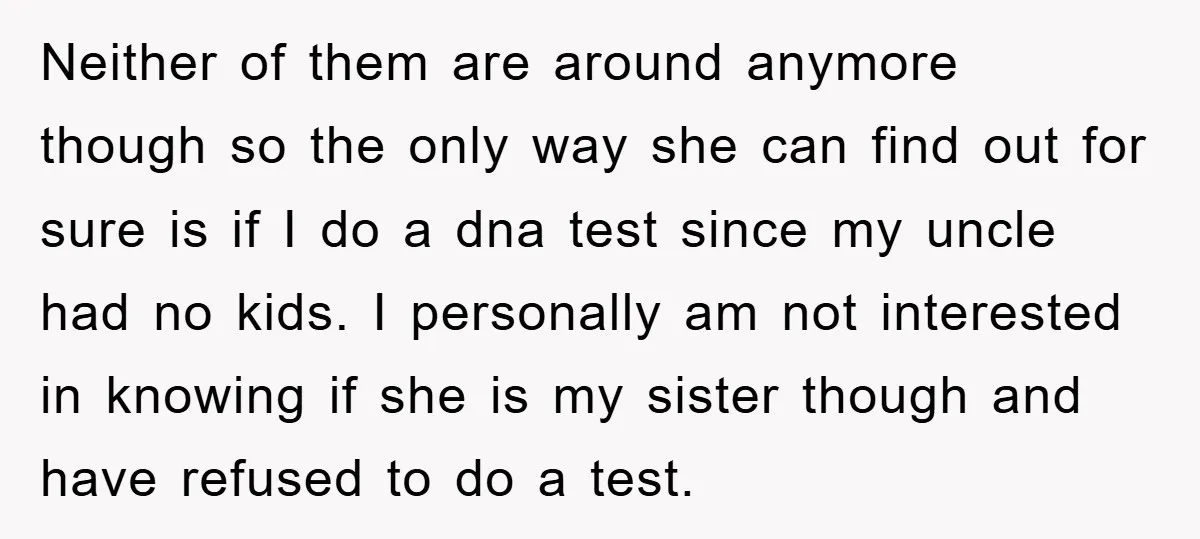 Neither of them are around anymore though so the only way she can find out for sure is if I do a dna test since my uncle had no kids....