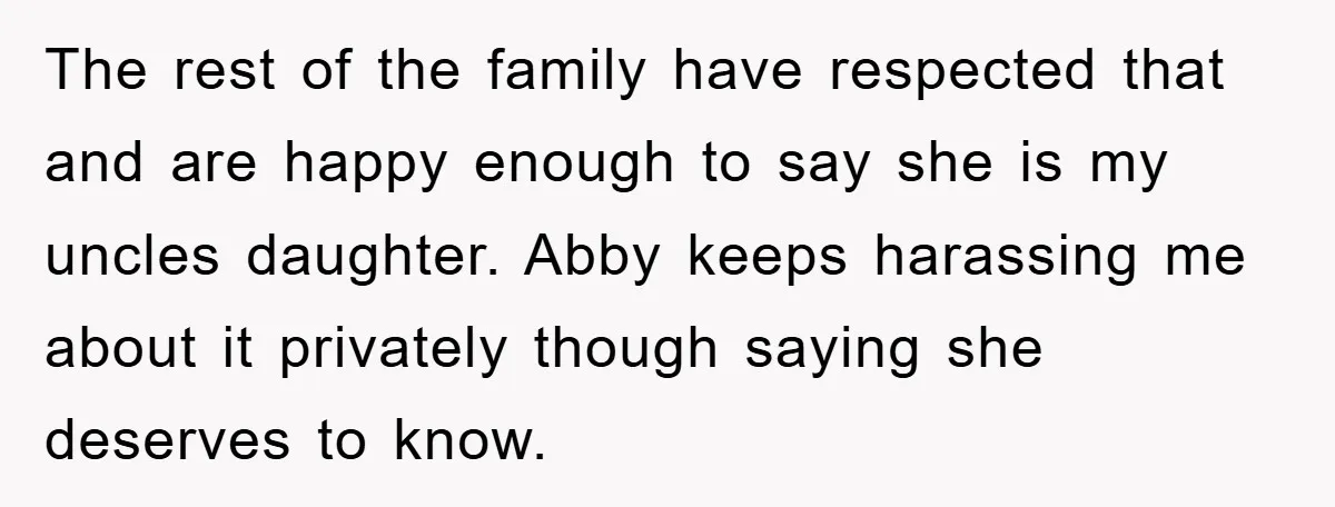 The rest of the family have respected that and are happy enough to say she is my uncles daughter. Abby keeps harassing me about it privately though saying she deserves...