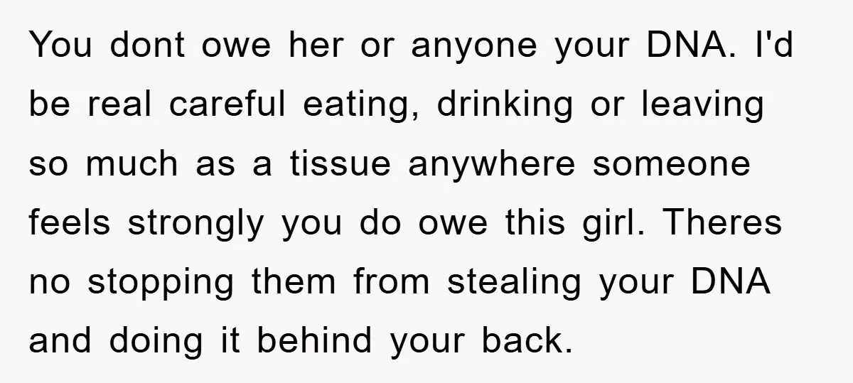 You dont owe her or anyone your DNA. I'd be real careful eating, drinking or leaving so much as a tissue anywhere someone feels strongly you do owe this girl....