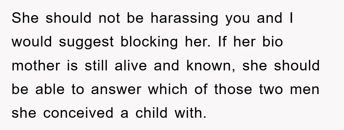 She should not be harassing you and I would suggest blocking her. If her bio mother is still alive and known, she should be able to answer which of those...