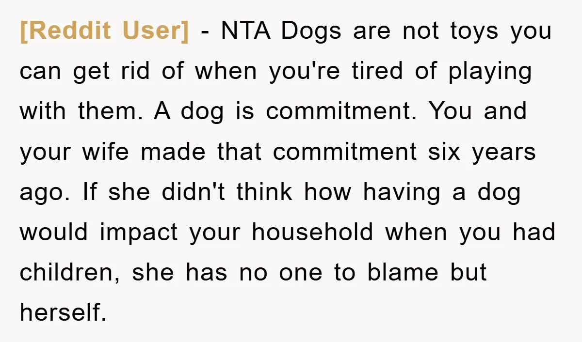 [Reddit User] − NTA Dogs are not toys you can get rid of when you're tired of playing with them. A dog is commitment. You and your wife made that...
