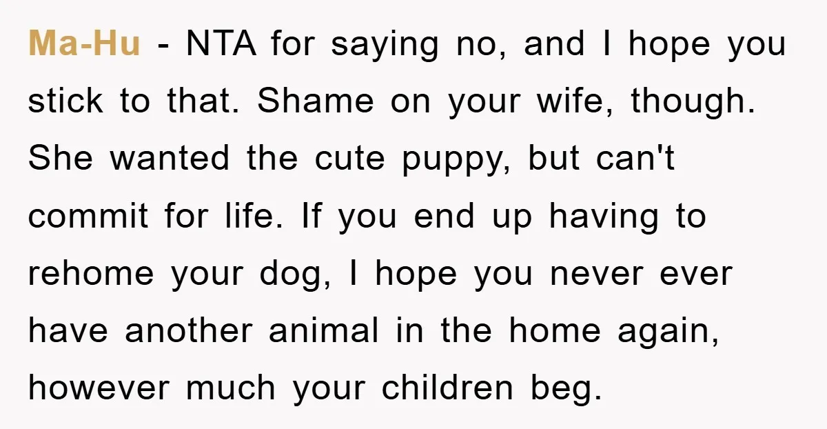 Ma-Hu − NTA for saying no, and I hope you stick to that. Shame on your wife, though. She wanted the cute puppy, but can't commit for life. If you...