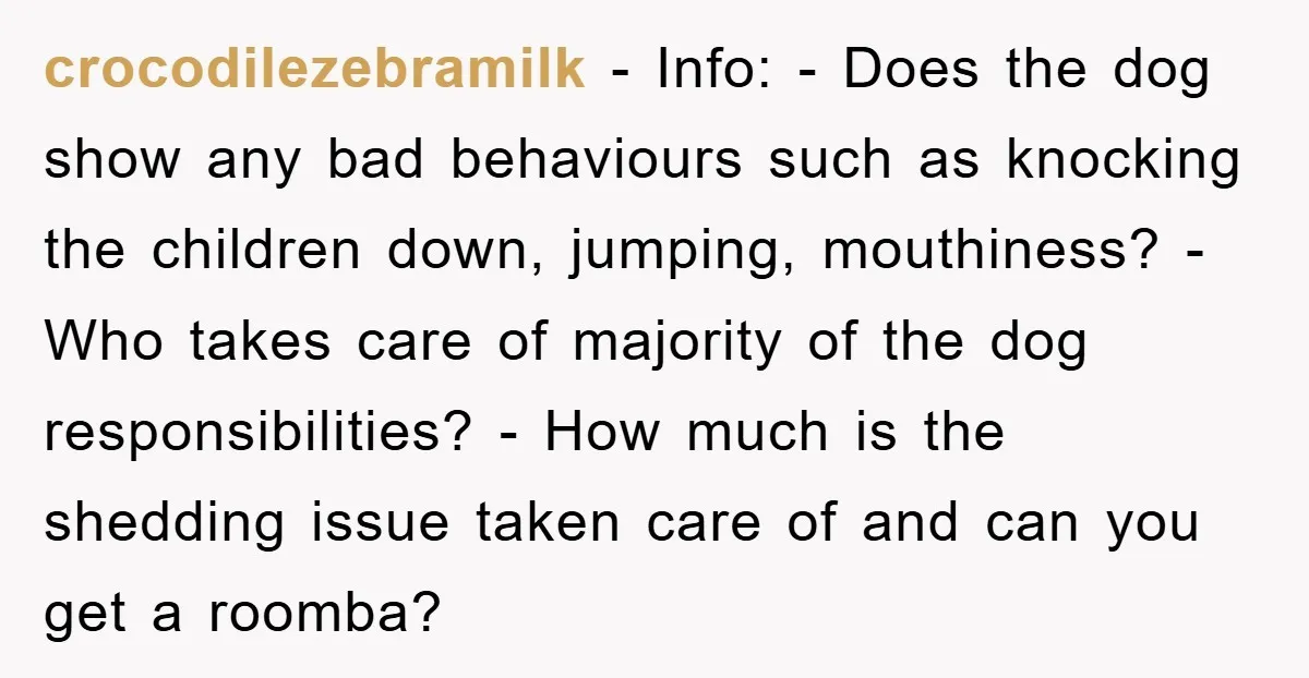 crocodilezebramilk − Info: - Does the dog show any bad behaviours such as knocking the children down, jumping, mouthiness? - Who takes care of majority of the dog responsibilities? -...