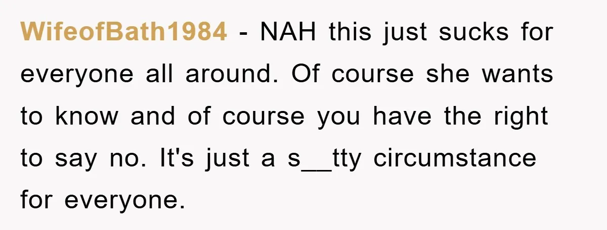WifeofBath1984 - NAH this just sucks for everyone all around. Of course she wants to know and of course you have the right to say no. It's just a s__tty...