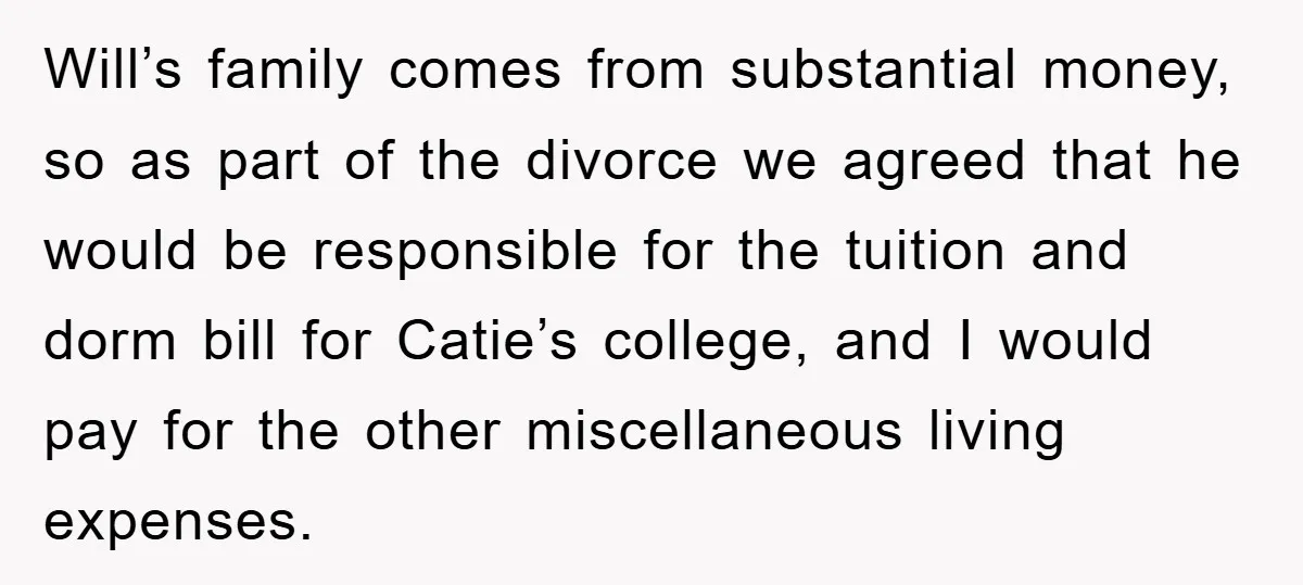 Will’s family comes from substantial money, so as part of the divorce we agreed that he would be responsible for the tuition and dorm bill for Catie’s college, and I...