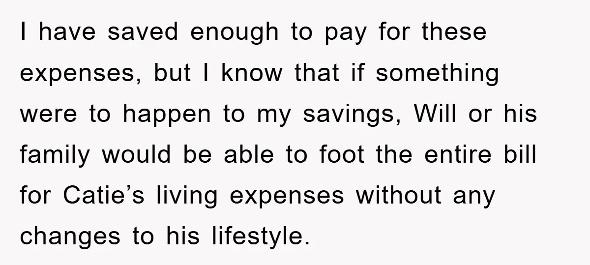 I have saved enough to pay for these expenses, but I know that if something were to happen to my savings, Will or his family would be able to foot...