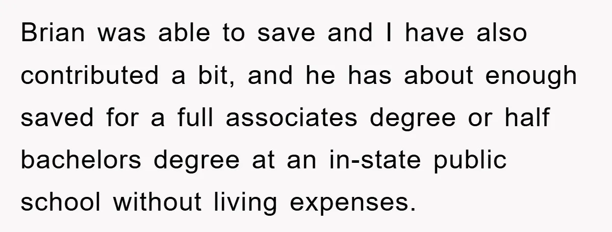 Brian was able to save and I have also contributed a bit, and he has about enough saved for a full associates degree or half bachelors degree at an in-state...