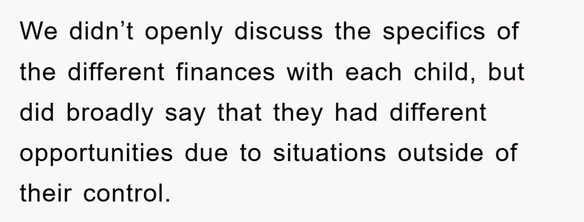 We didn’t openly discuss the specifics of the different finances with each child, but did broadly say that they had different opportunities due to situations outside of their control.