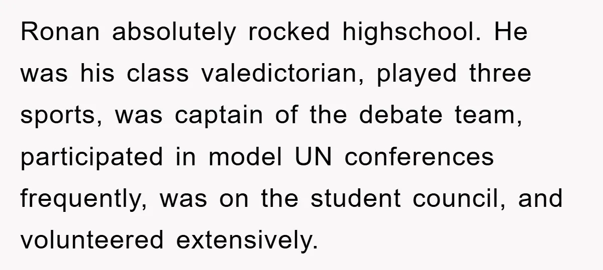 Ronan absolutely rocked highschool. He was his class valedictorian, played three sports, was captain of the debate team, participated in model UN conferences frequently, was on the student council, and...