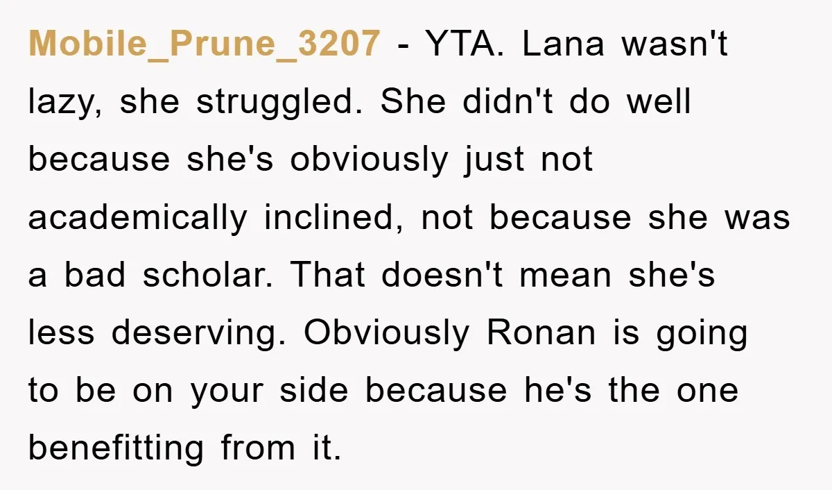 Mobile_Prune_3207 − YTA. Lana wasn't lazy, she struggled. She didn't do well because she's obviously just not academically inclined, not because she was a bad scholar. That doesn't mean she's...