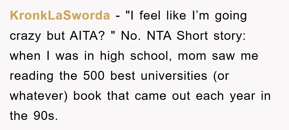 KronkLaSworda − "I feel like I’m going crazy but AITA? " No. NTA Short story: when I was in high school, mom saw me reading the 500 best universities (or...
