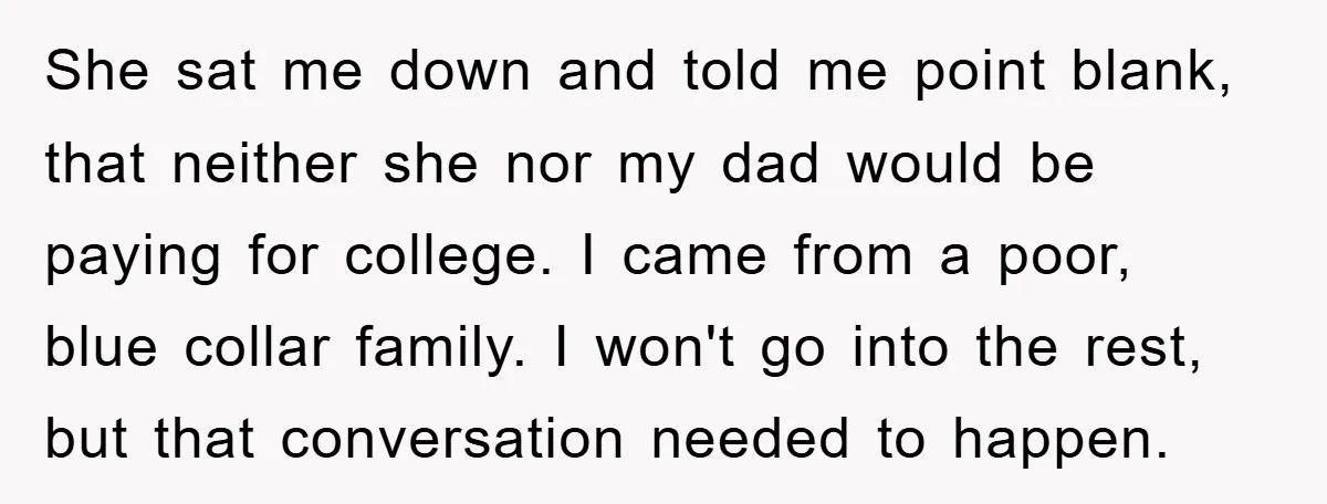 She sat me down and told me point blank, that neither she nor my dad would be paying for college. I came from a poor, blue collar family. I won't...