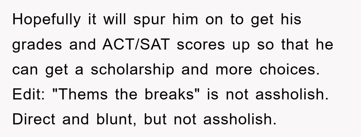 Hopefully it will spur him on to get his grades and ACT/SAT scores up so that he can get a scholarship and more choices. Edit: "Thems the breaks" is not...