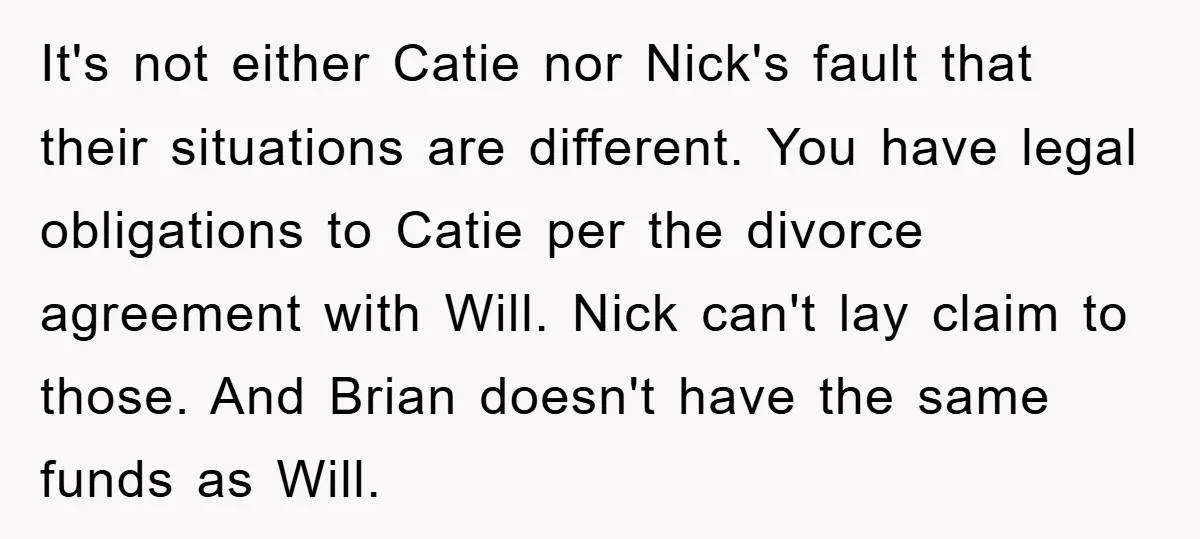 It's not either Catie nor Nick's fault that their situations are different. You have legal obligations to Catie per the divorce agreement with Will. Nick can't lay claim to those....