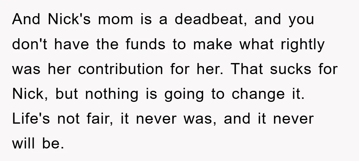 And Nick's mom is a deadbeat, and you don't have the funds to make what rightly was her contribution for her. That sucks for Nick, but nothing is going to...