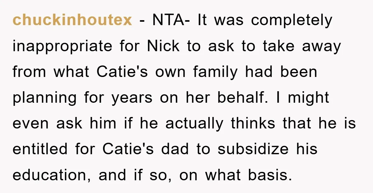 chuckinhoutex − NTA- It was completely inappropriate for Nick to ask to take away from what Catie's own family had been planning for years on her behalf. I might even...