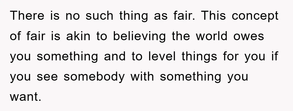 There is no such thing as fair. This concept of fair is akin to believing the world owes you something and to level things for you if you see somebody...