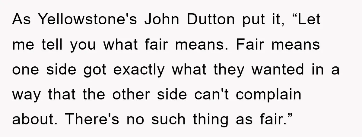 As Yellowstone's John Dutton put it, “Let me tell you what fair means. Fair means one side got exactly what they wanted in a way that the other side can't...