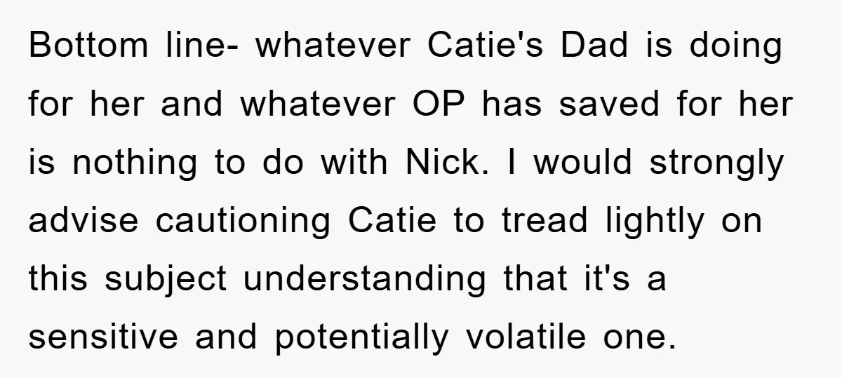Bottom line- whatever Catie's Dad is doing for her and whatever OP has saved for her is nothing to do with Nick. I would strongly advise cautioning Catie to tread...