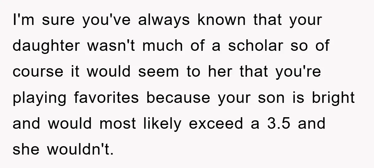 I'm sure you've always known that your daughter wasn't much of a scholar so of course it would seem to her that you're playing favorites because your son is bright...