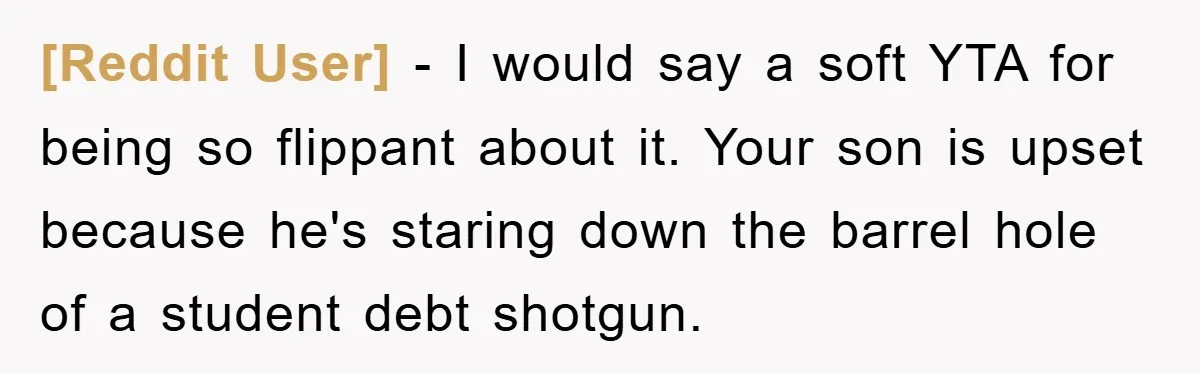 [Reddit User] − I would say a soft YTA for being so flippant about it. Your son is upset because he's staring down the barrel hole of a student debt...