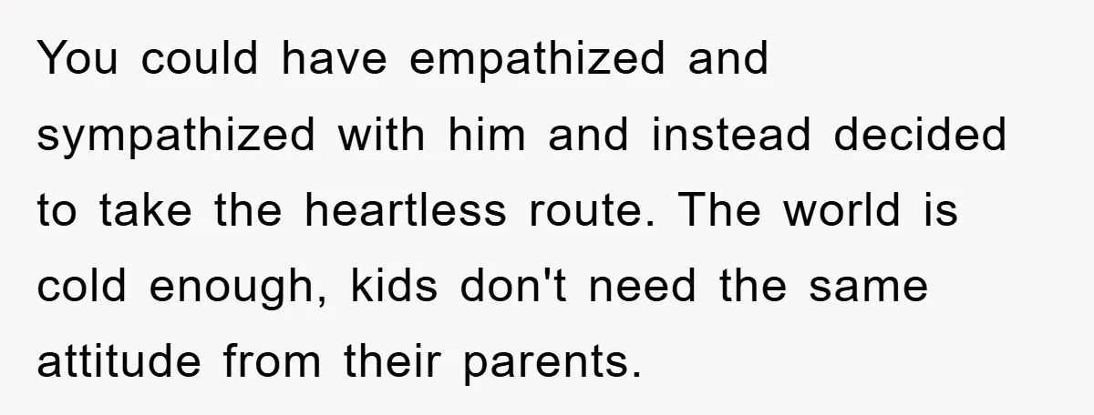 You could have empathized and sympathized with him and instead decided to take the heartless route. The world is cold enough, kids don't need the same attitude from their parents.