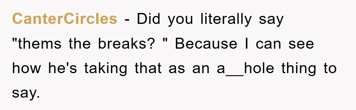 CanterCircles − Did you literally say "thems the breaks? " Because I can see how he's taking that as an a__hole thing to say.