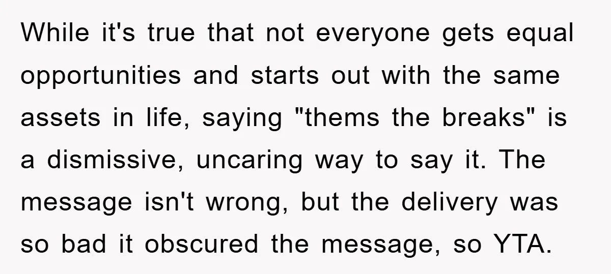 While it's true that not everyone gets equal opportunities and starts out with the same assets in life, saying "thems the breaks" is a dismissive, uncaring way to say it....