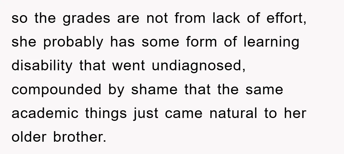 so the grades are not from lack of effort, she probably has some form of learning disability that went undiagnosed, compounded by shame that the same academic things just came...