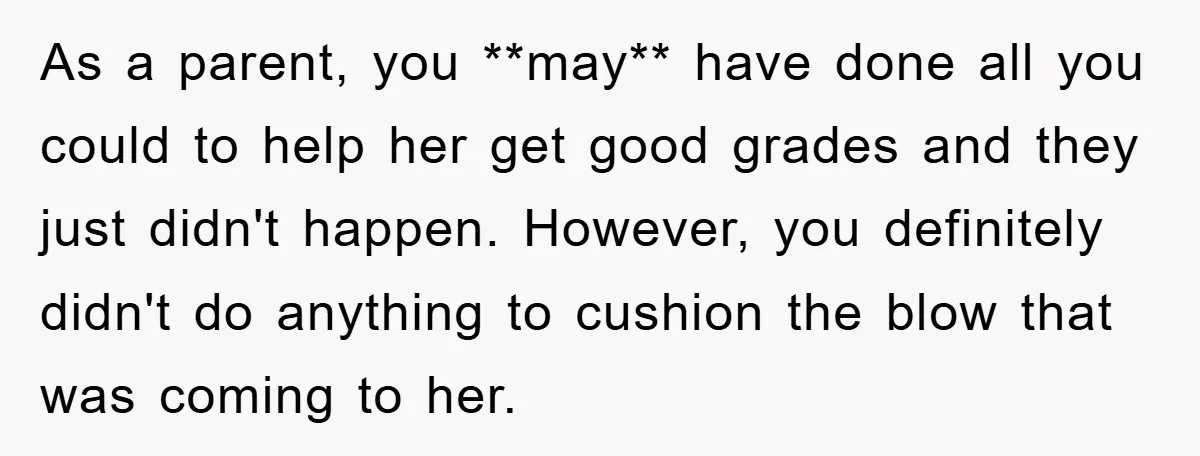 As a parent, you **may** have done all you could to help her get good grades and they just didn't happen. However, you definitely didn't do anything to cushion the...