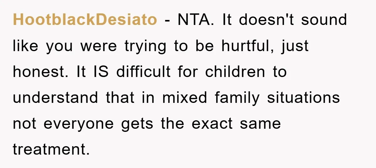 HootblackDesiato − NTA. It doesn't sound like you were trying to be hurtful, just honest. It IS difficult for children to understand that in mixed family situations not everyone gets...