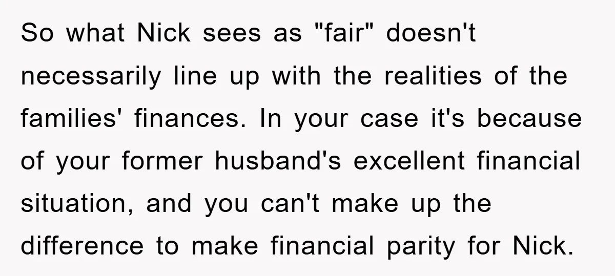 So what Nick sees as "fair" doesn't necessarily line up with the realities of the families' finances. In your case it's because of your former husband's excellent financial situation, and...