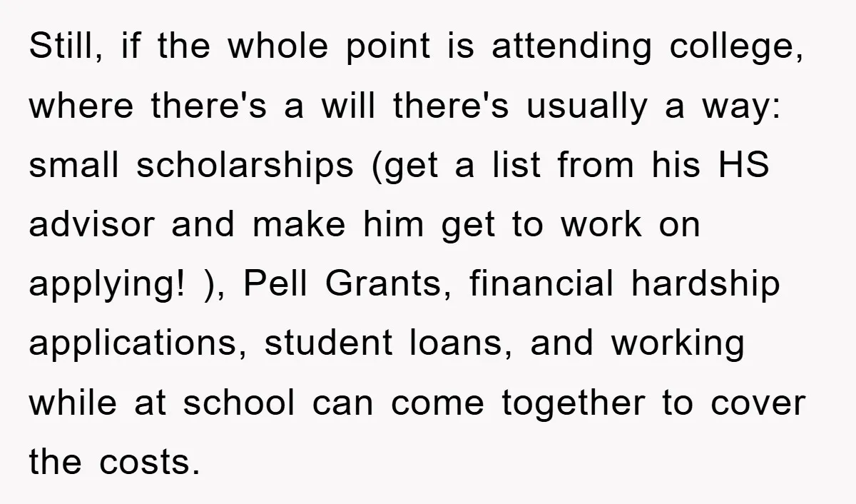 Still, if the whole point is attending college, where there's a will there's usually a way: small scholarships (get a list from his HS advisor and make him get to...