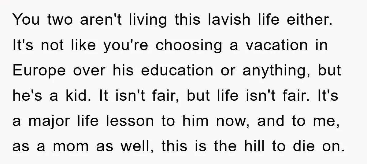 You two aren't living this lavish life either. It's not like you're choosing a vacation in Europe over his education or anything, but he's a kid. It isn't fair, but...