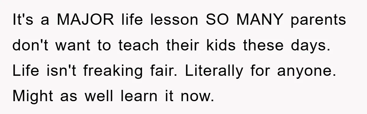 It's a MAJOR life lesson SO MANY parents don't want to teach their kids these days. Life isn't freaking fair. Literally for anyone. Might as well learn it now.