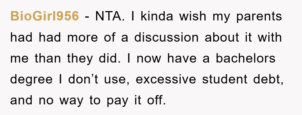 BioGirl956 − NTA. I kinda wish my parents had had more of a discussion about it with me than they did. I now have a bachelors degree I don’t use,...