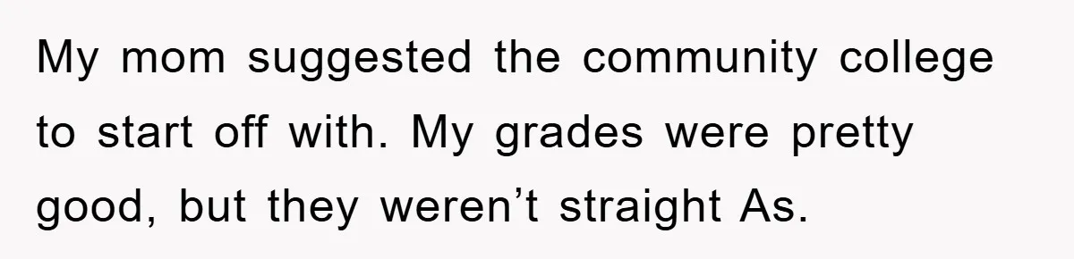 My mom suggested the community college to start off with. My grades were pretty good, but they weren’t straight As.