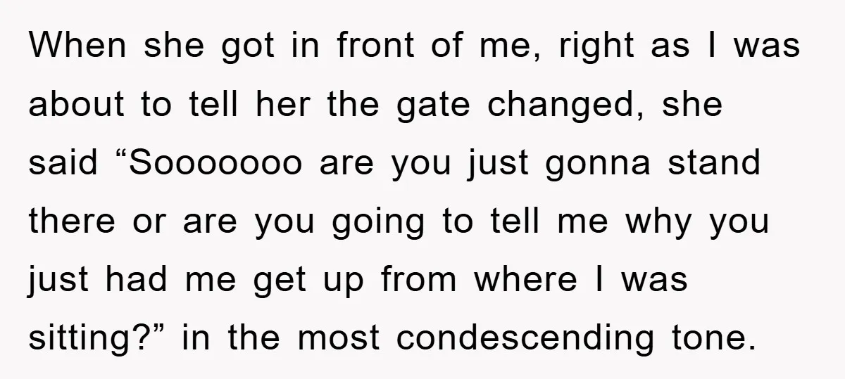 When she got in front of me, right as I was about to tell her the gate changed, she said “Sooooooo are you just gonna stand there or are you...