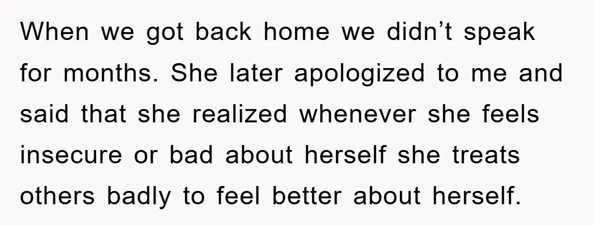 When we got back home we didn’t speak for months. She later apologized to me and said that she realized whenever she feels insecure or bad about herself she treats...