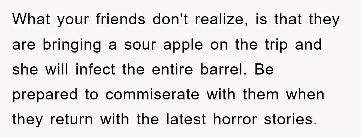 What your friends don't realize, is that they are bringing a sour apple on the trip and she will infect the entire barrel. Be prepared to commiserate with them when...