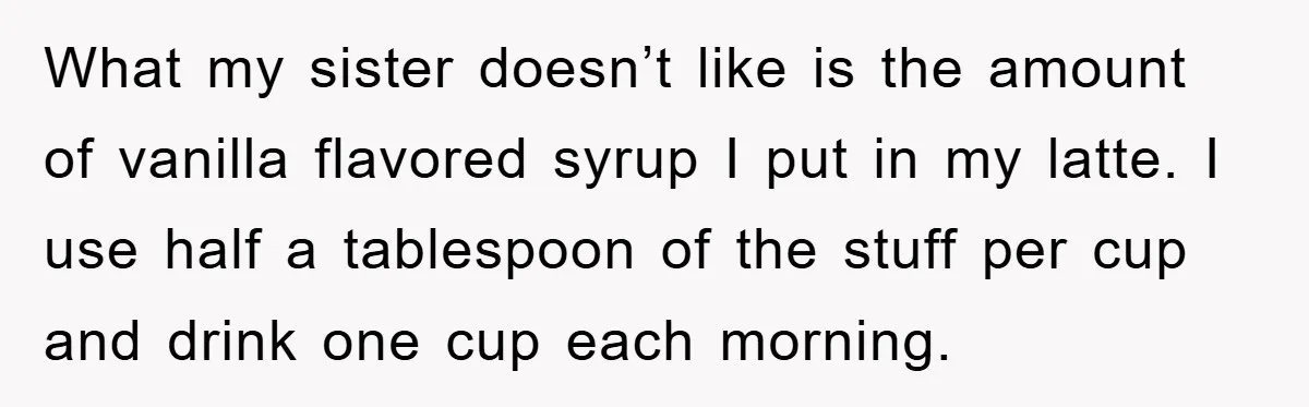 What my sister doesn’t like is the amount of vanilla flavored syrup I put in my latte. I use half a tablespoon of the stuff per cup and drink one...