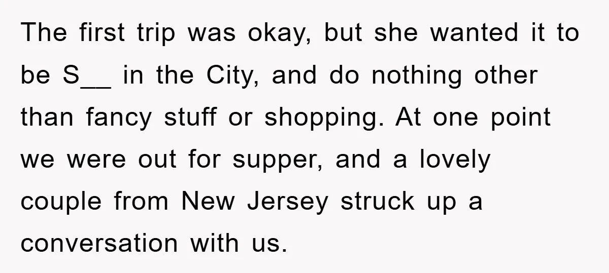 The first trip was okay, but she wanted it to be S__ in the City, and do nothing other than fancy stuff or shopping. At one point we were out...