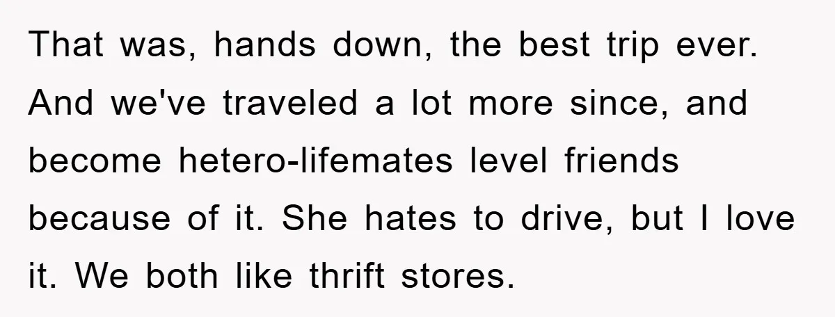That was, hands down, the best trip ever. And we've traveled a lot more since, and become hetero-lifemates level friends because of it. She hates to drive, but I love...