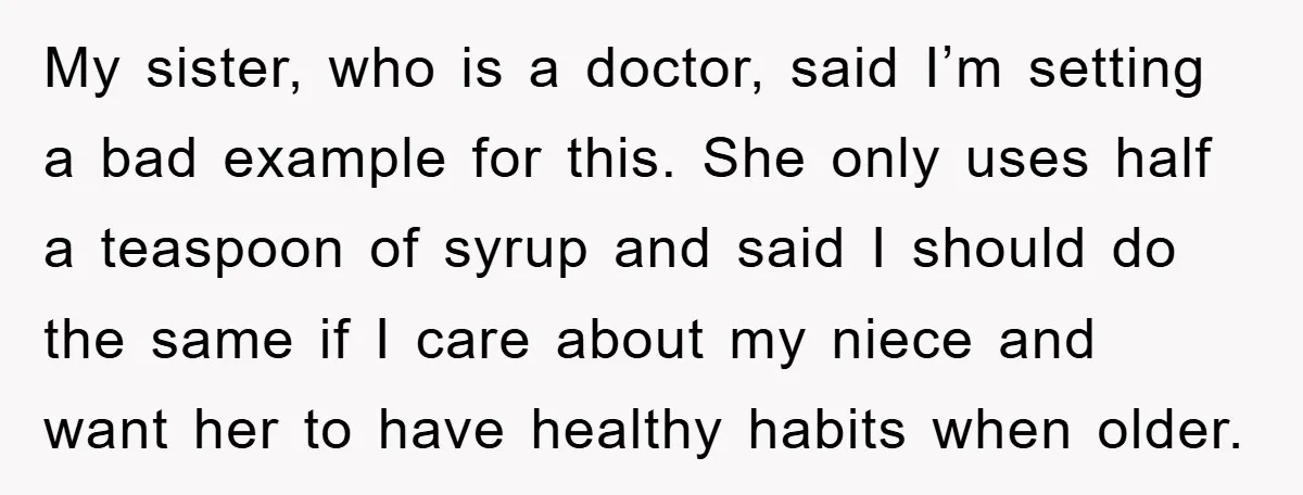 My sister, who is a doctor, said I’m setting a bad example for this. She only uses half a teaspoon of syrup and said I should do the same if...