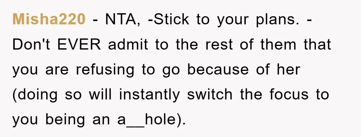 Misha220 − NTA, -Stick to your plans. -Don't EVER admit to the rest of them that you are refusing to go because of her (doing so will instantly switch the...