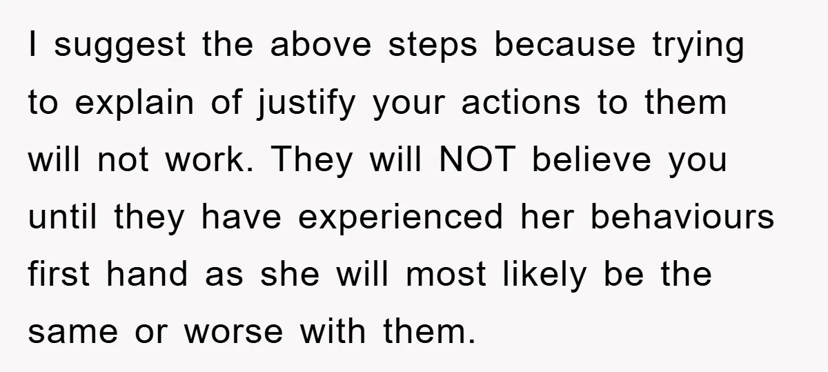 I suggest the above steps because trying to explain of justify your actions to them will not work. They will NOT believe you until they have experienced her behaviours first...