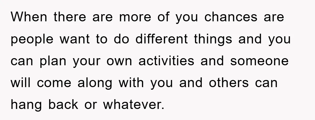 When there are more of you chances are people want to do different things and you can plan your own activities and someone will come along with you and others...