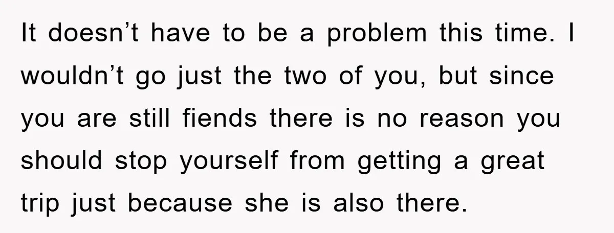 It doesn’t have to be a problem this time. I wouldn’t go just the two of you, but since you are still fiends there is no reason you should stop...