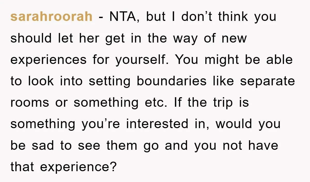 sarahroorah − NTA, but I don’t think you should let her get in the way of new experiences for yourself. You might be able to look into setting boundaries like...